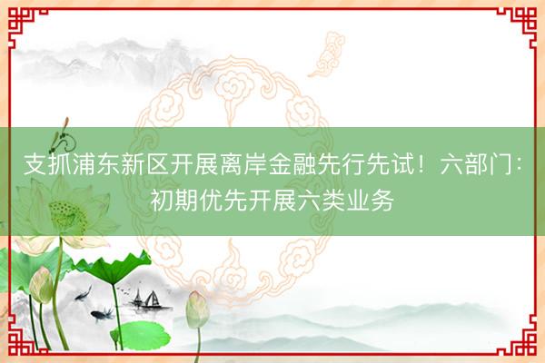 支抓浦东新区开展离岸金融先行先试!六部门:初期优先开展六类业务
