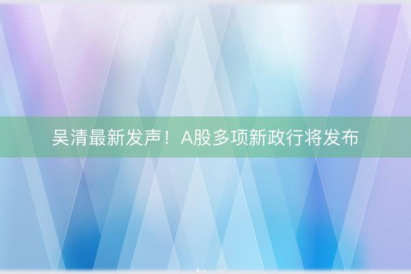 吴清最新发声！A股多项新政行将发布
