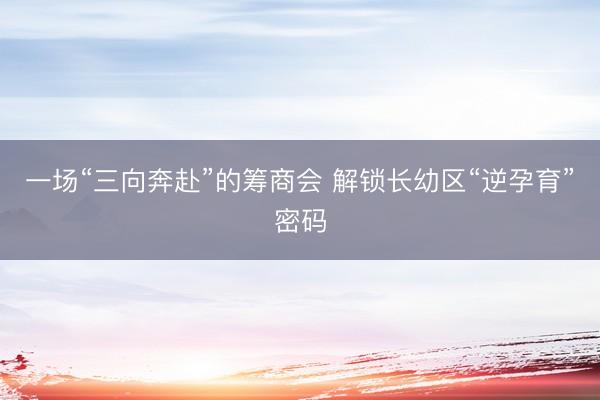 一场“三向奔赴”的筹商会 解锁长幼区“逆孕育”密码