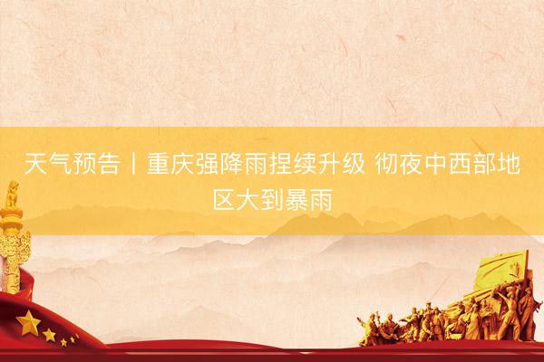 天气预告丨重庆强降雨捏续升级 彻夜中西部地区大到暴雨