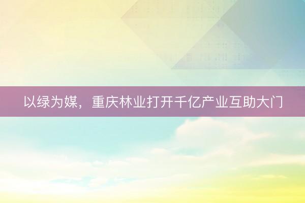 以绿为媒，重庆林业打开千亿产业互助大门
