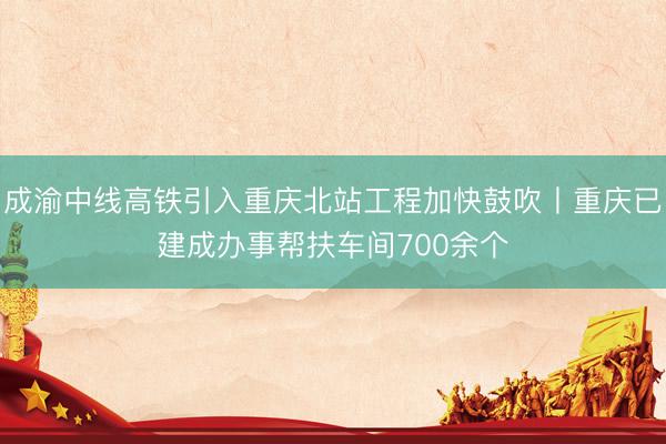 成渝中线高铁引入重庆北站工程加快鼓吹丨重庆已建成办事帮扶车间700余个