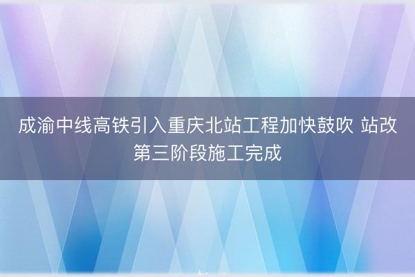 成渝中线高铁引入重庆北站工程加快鼓吹 站改第三阶段施工完成