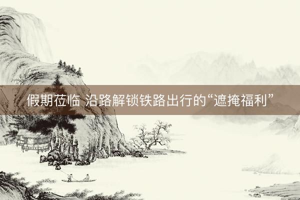 假期莅临 沿路解锁铁路出行的“遮掩福利”