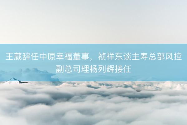王葳辞任中原幸福董事，祯祥东谈主寿总部风控副总司理杨列辉接任