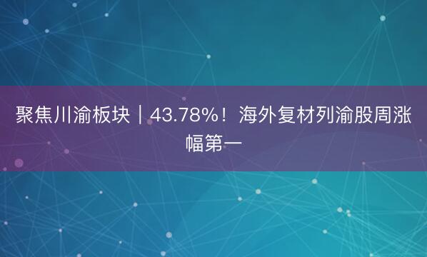 聚焦川渝板块｜43.78%！海外复材列渝股周涨幅第一