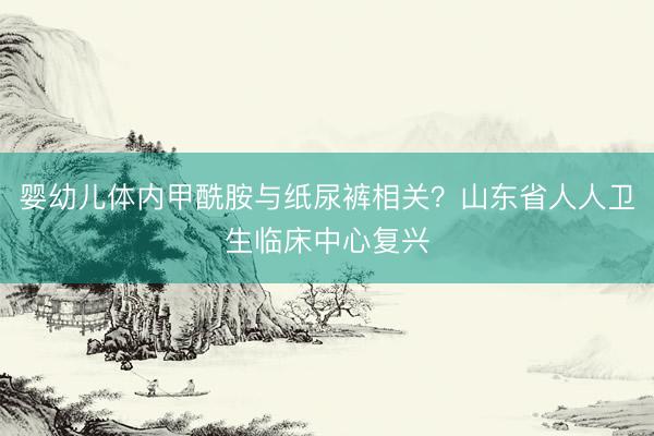 婴幼儿体内甲酰胺与纸尿裤相关？山东省人人卫生临床中心复兴