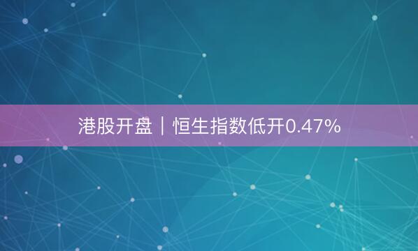 港股开盘｜恒生指数低开0.47%