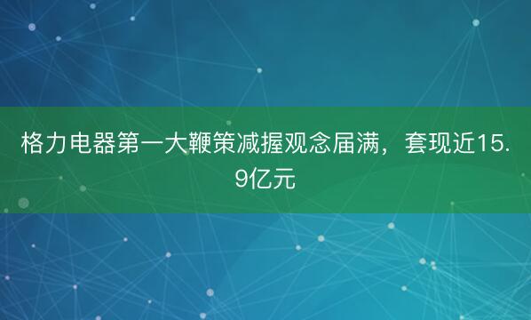 格力电器第一大鞭策减握观念届满，套现近15.9亿元