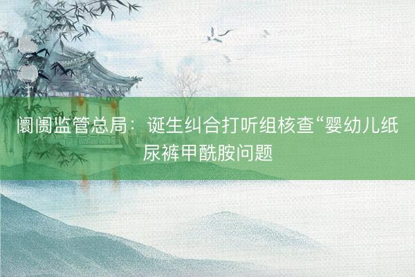 阛阓监管总局：诞生纠合打听组核查“婴幼儿纸尿裤甲酰胺问题