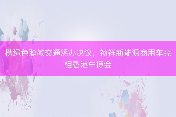 携绿色聪敏交通惩办决议，祯祥新能源商用车亮相香港车博会