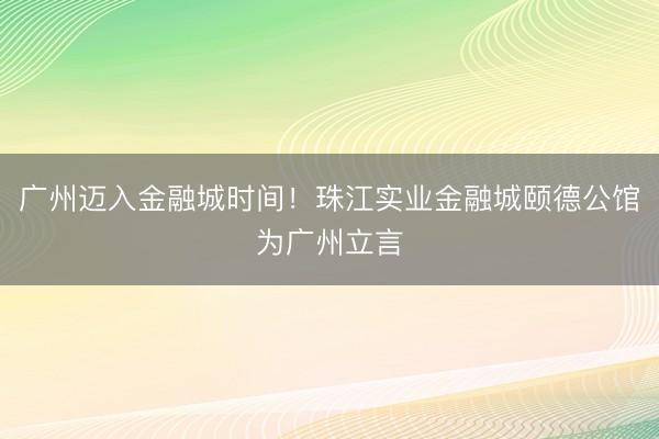 广州迈入金融城时间！珠江实业金融城颐德公馆为广州立言